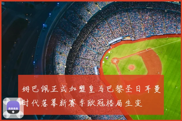 姆巴佩正式加盟皇马巴黎圣日耳曼时代落幕新赛季欧冠格局生变