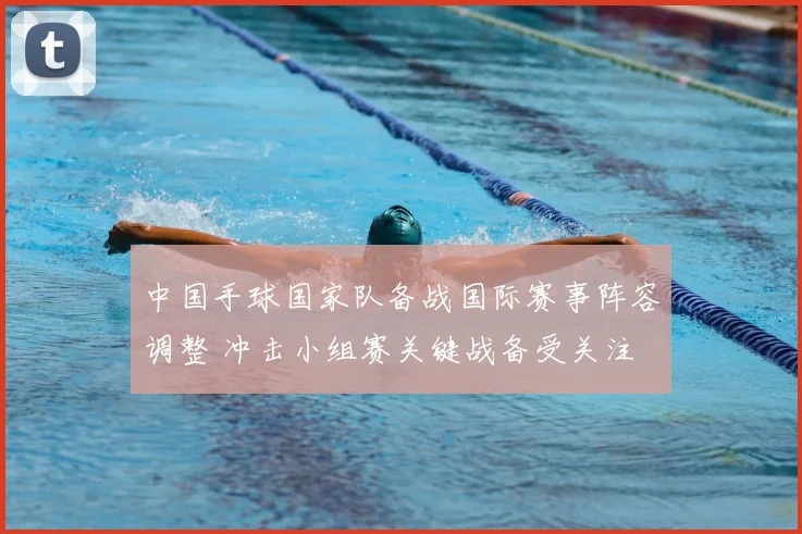 中国手球国家队备战国际赛事阵容调整 冲击小组赛关键战备受关注