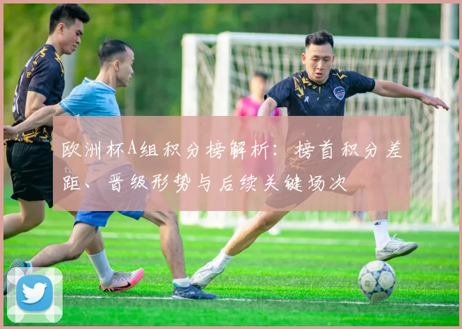 欧洲杯A组积分榜解析：榜首积分差距、晋级形势与后续关键场次