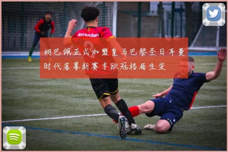 姆巴佩正式加盟皇马巴黎圣日耳曼时代落幕新赛季欧冠格局生变