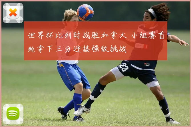 世界杯比利时战胜加拿大 小组赛首轮拿下三分迎接强敌挑战