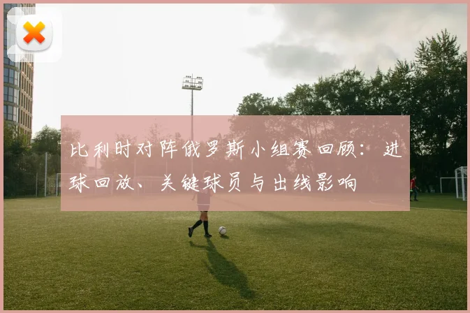 比利时对阵俄罗斯小组赛回顾：进球回放、关键球员与出线影响