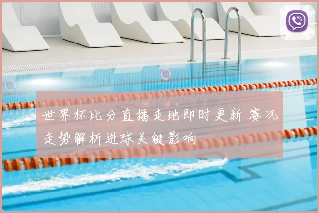 世界杯比分直播走地即时更新 赛况走势解析进球关键影响