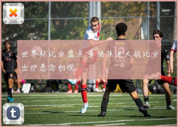 世界杯比分盘点 多场焦点大战比分出炉悬念初现