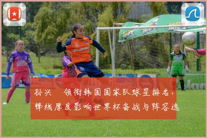 孙兴慜领衔韩国国家队球星排名，锋线厚度影响世界杯备战与阵容选择