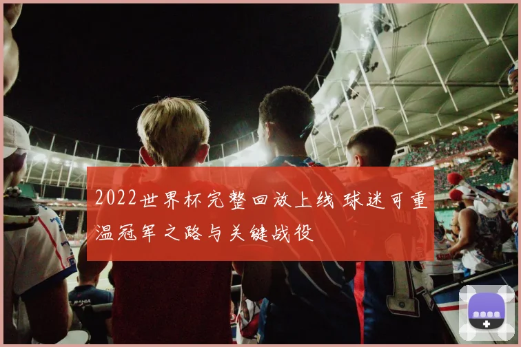 2022世界杯完整回放上线 球迷可重温冠军之路与关键战役