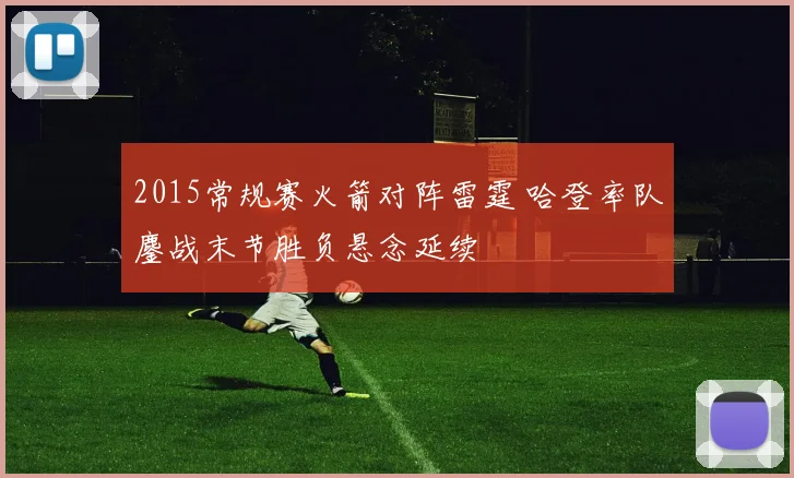 2015常规赛火箭对阵雷霆 哈登率队鏖战末节胜负悬念延续