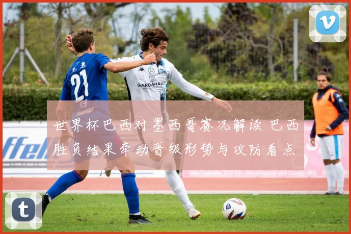 世界杯巴西对墨西哥赛况解读 巴西胜负结果牵动晋级形势与攻防看点