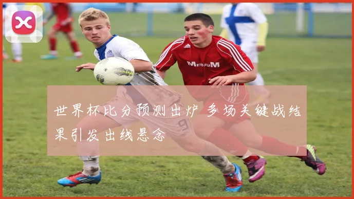 世界杯比分预测出炉 多场关键战结果引发出线悬念