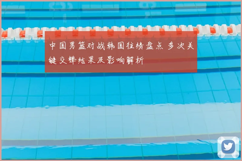 中国男篮对战韩国往绩盘点 多次关键交锋结果及影响解析