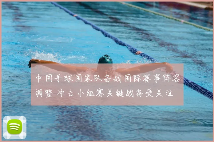 中国手球国家队备战国际赛事阵容调整 冲击小组赛关键战备受关注