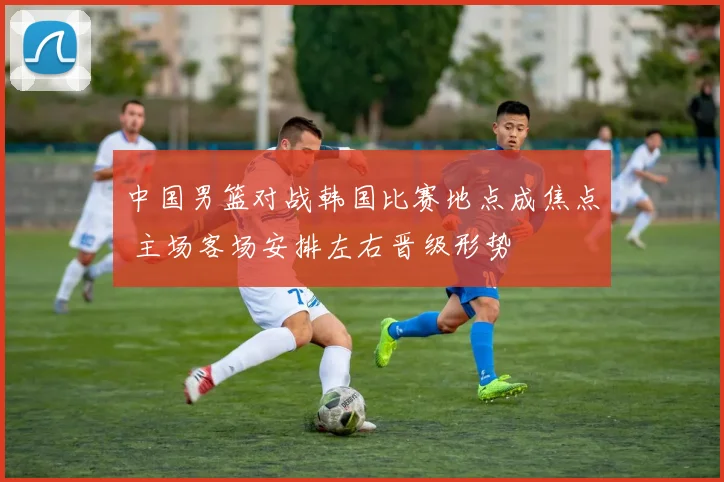 中国男篮对战韩国比赛地点成焦点 主场客场安排左右晋级形势