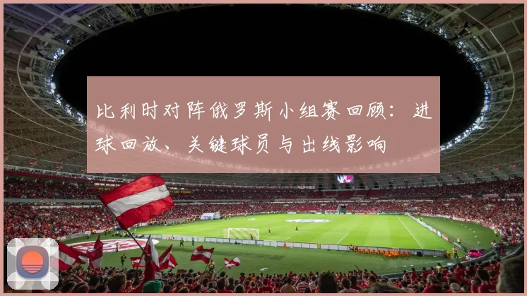比利时对阵俄罗斯小组赛回顾：进球回放、关键球员与出线影响