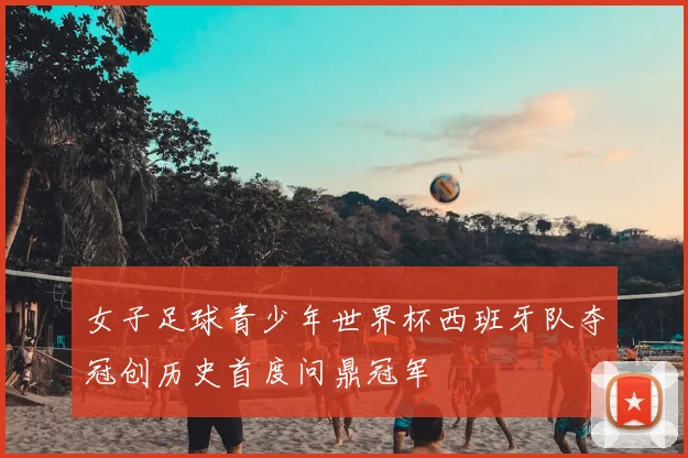 女子足球青少年世界杯西班牙队夺冠创历史首度问鼎冠军
