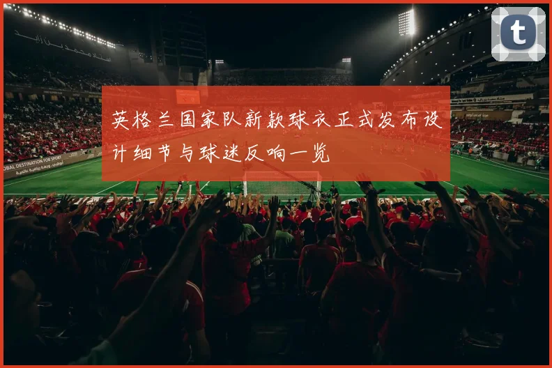 英格兰国家队新款球衣正式发布设计细节与球迷反响一览