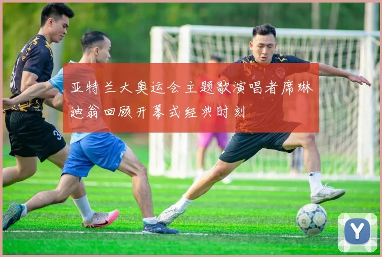 亚特兰大奥运会主题歌演唱者席琳迪翁回顾开幕式经典时刻