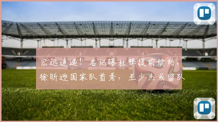 宏远速递!名记曝杜锋提前续约,徐昕迎国家队首秀,王少杰或留队